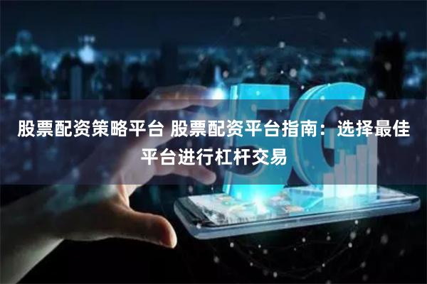 股票配资策略平台 股票配资平台指南：选择最佳平台进行杠杆交易