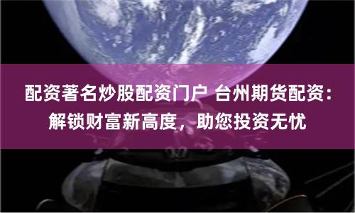 配资著名炒股配资门户 台州期货配资：解锁财富新高度，助您投资无忧