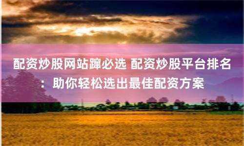 配资炒股网站蹿必选 配资炒股平台排名：助你轻松选出最佳配资方案