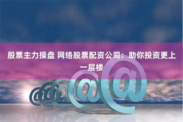 股票主力操盘 网络股票配资公司：助你投资更上一层楼